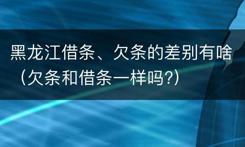黑龙江借条、欠条的差别有啥（欠条和借条一样吗?）