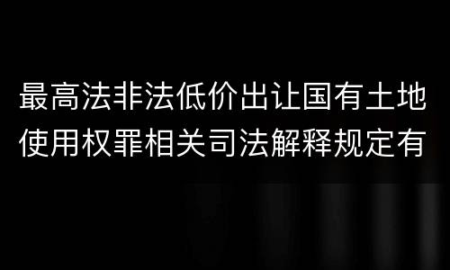 最高法非法低价出让国有土地使用权罪相关司法解释规定有哪些内容