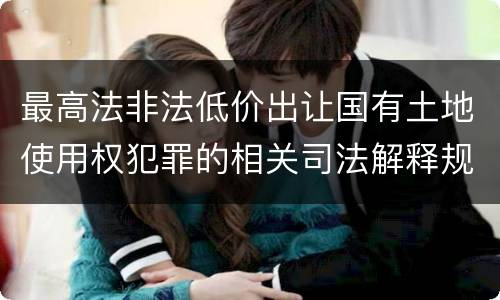 最高法非法低价出让国有土地使用权犯罪的相关司法解释规定有什么内容