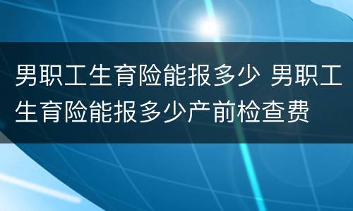 男职工生育险能报多少 男职工生育险能报多少产前检查费