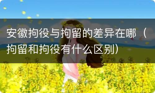 安徽拘役与拘留的差异在哪（拘留和拘役有什么区别）