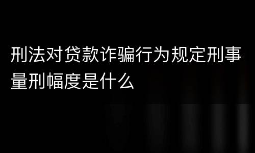 刑法对贷款诈骗行为规定刑事量刑幅度是什么