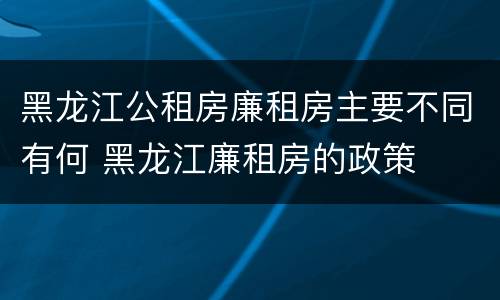 黑龙江公租房廉租房主要不同有何 黑龙江廉租房的政策