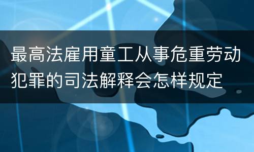 最高法雇用童工从事危重劳动犯罪的司法解释会怎样规定