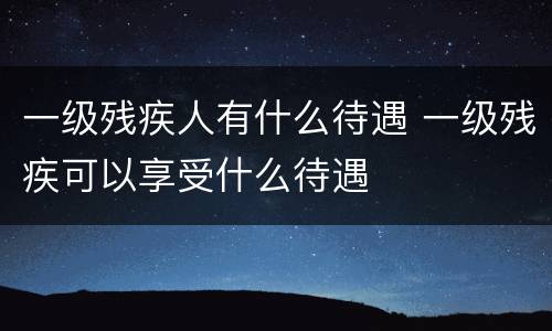 一级残疾人有什么待遇 一级残疾可以享受什么待遇
