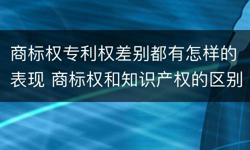 商标权专利权差别都有怎样的表现 商标权和知识产权的区别