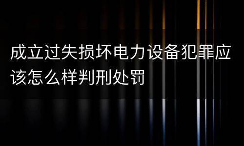 成立过失损坏电力设备犯罪应该怎么样判刑处罚