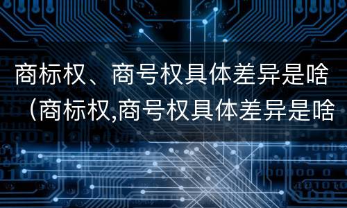 商标权、商号权具体差异是啥(商标权,商号权具体差异是啥)