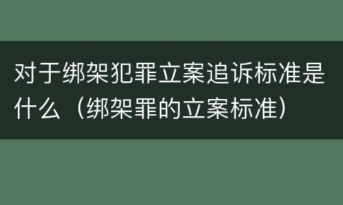对于绑架犯罪立案追诉标准是什么（绑架罪的立案标准）