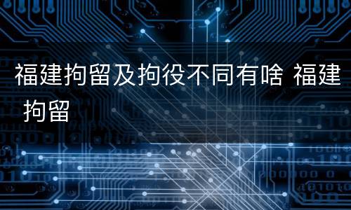 福建拘留及拘役不同有啥 福建 拘留