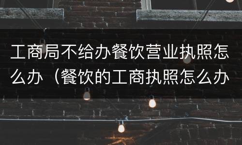 工商局不给办餐饮营业执照怎么办（餐饮的工商执照怎么办）