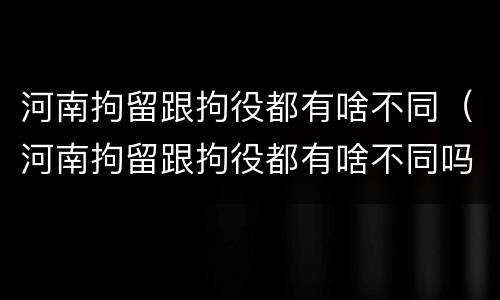 河南拘留跟拘役都有啥不同（河南拘留跟拘役都有啥不同吗）
