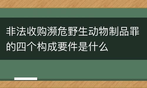 非法收购濒危野生动物制品罪的四个构成要件是什么