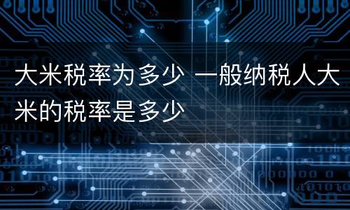 大米税率为多少 一般纳税人大米的税率是多少