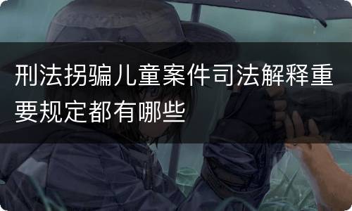 刑法拐骗儿童案件司法解释重要规定都有哪些