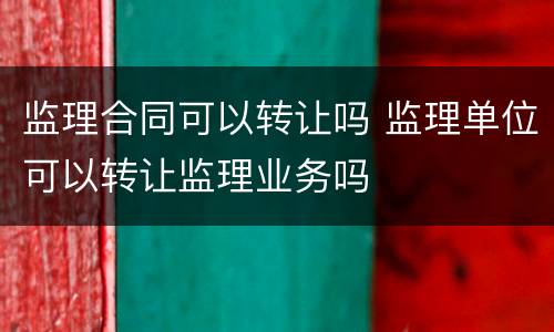 监理合同可以转让吗 监理单位可以转让监理业务吗
