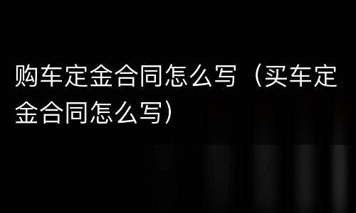 购车定金合同怎么写（买车定金合同怎么写）
