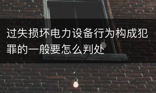 过失损坏电力设备行为构成犯罪的一般要怎么判处