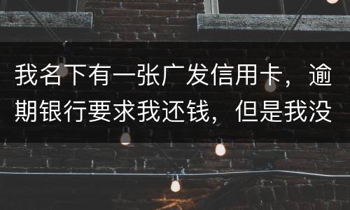 我名下有一张广发信用卡，逾期银行要求我还钱，但是我没收收到过卡，请问我该怎么