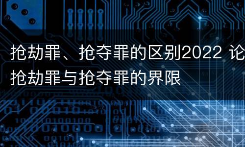 抢劫罪、抢夺罪的区别2022 论抢劫罪与抢夺罪的界限