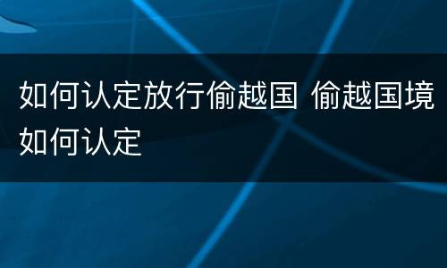 如何认定放行偷越国 偷越国境如何认定