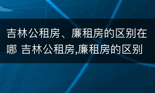 吉林公租房、廉租房的区别在哪 吉林公租房,廉租房的区别在哪里