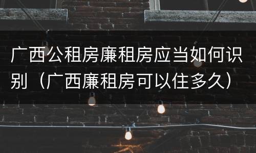 广西公租房廉租房应当如何识别（广西廉租房可以住多久）