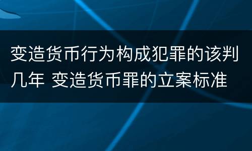 变造货币行为构成犯罪的该判几年 变造货币罪的立案标准