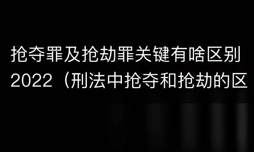 抢夺罪及抢劫罪关键有啥区别2022（刑法中抢夺和抢劫的区别）