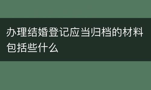 办理结婚登记应当归档的材料包括些什么