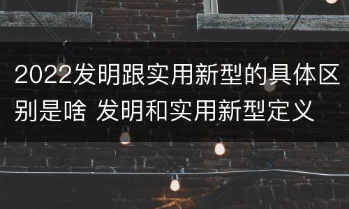 2022发明跟实用新型的具体区别是啥 发明和实用新型定义
