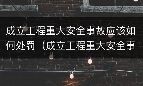 成立工程重大安全事故应该如何处罚（成立工程重大安全事故应该如何处罚）