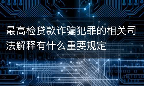 最高检贷款诈骗犯罪的相关司法解释有什么重要规定