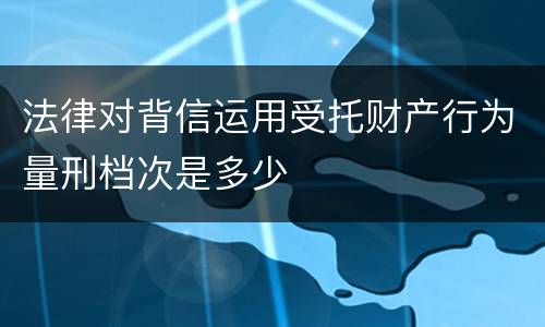 法律对背信运用受托财产行为量刑档次是多少