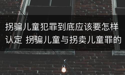 拐骗儿童犯罪到底应该要怎样认定 拐骗儿童与拐卖儿童罪的区别