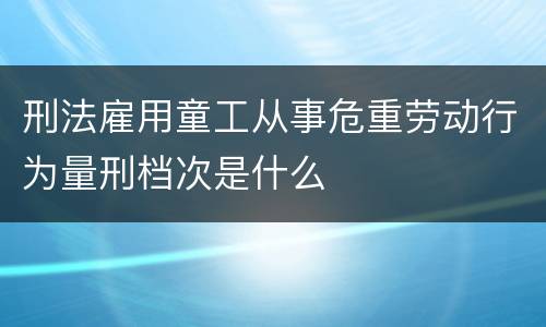 刑法雇用童工从事危重劳动行为量刑档次是什么
