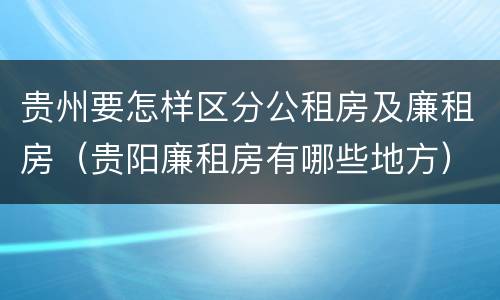 贵州要怎样区分公租房及廉租房（贵阳廉租房有哪些地方）