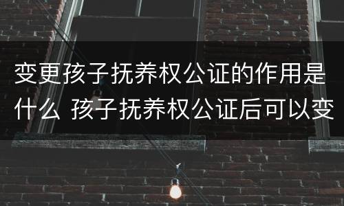 变更孩子抚养权公证的作用是什么 孩子抚养权公证后可以变更吗