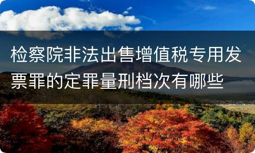 检察院非法出售增值税专用发票罪的定罪量刑档次有哪些