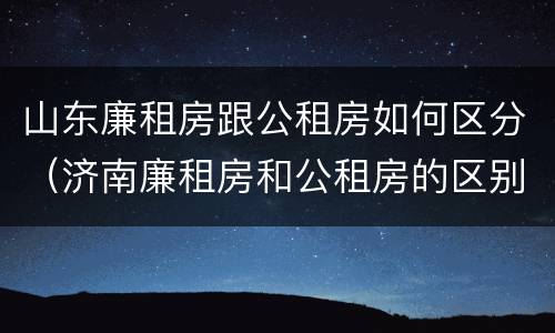 山东廉租房跟公租房如何区分（济南廉租房和公租房的区别）