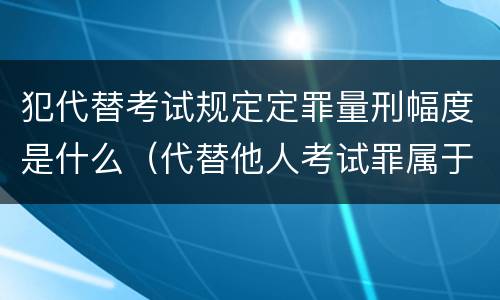犯代替考试规定定罪量刑幅度是什么（代替他人考试罪属于什么类犯罪）