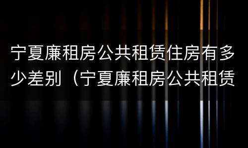 宁夏廉租房公共租赁住房有多少差别（宁夏廉租房公共租赁住房有多少差别啊）