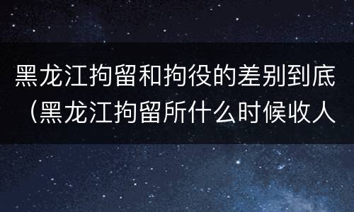 黑龙江拘留和拘役的差别到底(黑龙江拘留所什么时候收人)
