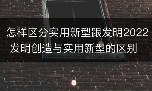 怎样区分实用新型跟发明2022 发明创造与实用新型的区别