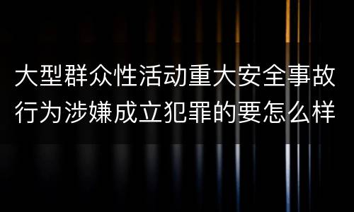 大型群众性活动重大安全事故行为涉嫌成立犯罪的要怎么样追究刑事责任
