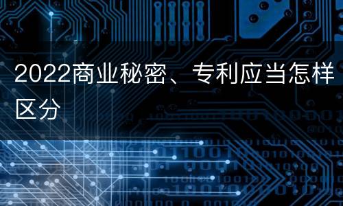 2022商业秘密、专利应当怎样区分