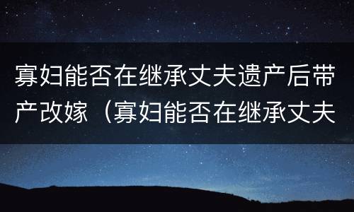 寡妇能否在继承丈夫遗产后带产改嫁（寡妇能否在继承丈夫遗产后带产改嫁女儿）