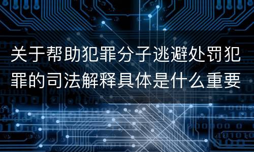 关于帮助犯罪分子逃避处罚犯罪的司法解释具体是什么重要内容