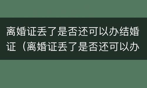 离婚证丢了是否还可以办结婚证（离婚证丢了是否还可以办结婚证明）