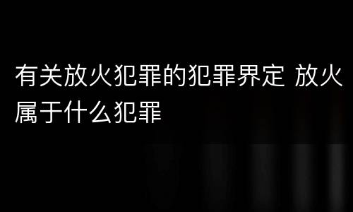 有关放火犯罪的犯罪界定 放火属于什么犯罪